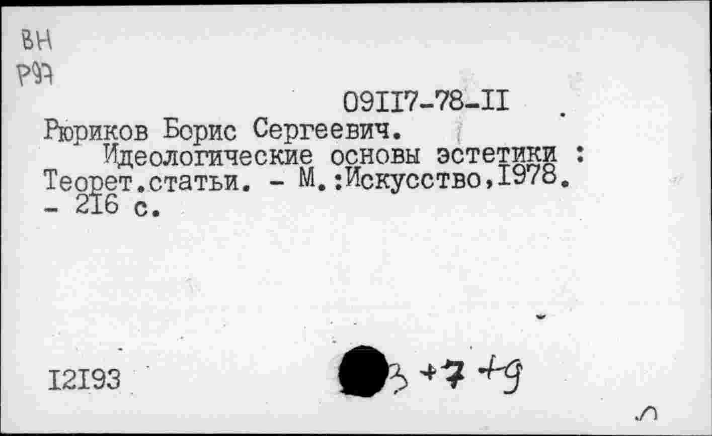 ﻿вн р^
09117-78-11
Рюриков Борис Сергеевич.
Идеологические основы эстетики : Теорет.статьи. - М,;Искусство,1978. - 216 с.
12193
то